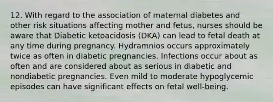 12. With regard to the association of maternal diabetes and other risk situations affecting mother and fetus, nurses should be aware that Diabetic ketoacidosis (DKA) can lead to fetal death at any time during pregnancy. Hydramnios occurs approximately twice as often in diabetic pregnancies. Infections occur about as often and are considered about as serious in diabetic and nondiabetic pregnancies. Even mild to moderate hypoglycemic episodes can have significant effects on fetal well-being.