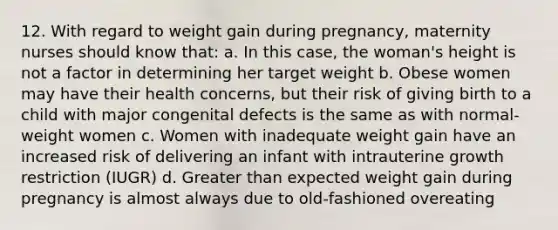 12. With regard to weight gain during pregnancy, maternity nurses should know that: a. In this case, the woman's height is not a factor in determining her target weight b. Obese women may have their health concerns, but their risk of giving birth to a child with major congenital defects is the same as with normal-weight women c. Women with inadequate weight gain have an increased risk of delivering an infant with intrauterine growth restriction (IUGR) d. Greater than expected weight gain during pregnancy is almost always due to old-fashioned overeating