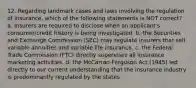 12. Regarding landmark cases and laws involving the regulation of insurance, which of the following statements is NOT correct? a. Insurers are required to disclose when an applicant's consumer/credit history is being investigated. b. the Securities and Exchange Commission (SEC) may regulate insurers that sell variable annuities and variable life insurance. c. the Federal Trade Commission (FTC) directly supervises all insurance marketing activities. d. the McCarran-Ferguson Act (1945) led directly to our current understanding that the insurance industry is predominantly regulated by the states