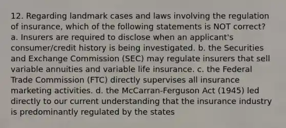 12. Regarding landmark cases and laws involving the regulation of insurance, which of the following statements is NOT correct? a. Insurers are required to disclose when an applicant's consumer/credit history is being investigated. b. the Securities and Exchange Commission (SEC) may regulate insurers that sell variable annuities and variable life insurance. c. the Federal Trade Commission (FTC) directly supervises all insurance marketing activities. d. the McCarran-Ferguson Act (1945) led directly to our current understanding that the insurance industry is predominantly regulated by the states