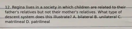 12. Regina lives in a society in which children are related to their father's relatives but not their mother's relatives. What type of descent system does this illustrate? A. bilateral B. unilateral C. matrilineal D. patrilineal