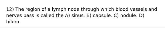 12) The region of a lymph node through which blood vessels and nerves pass is called the A) sinus. B) capsule. C) nodule. D) hilum.