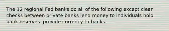 The 12 regional Fed banks do all of the following except clear checks between private banks lend money to individuals hold bank reserves. provide currency to banks.