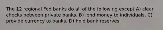 The 12 regional Fed banks do all of the following except A) clear checks between private banks. B) lend money to individuals. C) provide currency to banks. D) hold bank reserves.