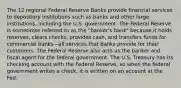 The 12 regional Federal Reserve Banks provide financial services to depository institutions such as banks and other large institutions, including the U.S. government. The Federal Reserve is sometimes referred to as the "banker's bank" because it holds reserves, clears checks, provides cash, and transfers funds for commercial banks—all services that banks provide for their customers. The Federal Reserve also acts as the banker and fiscal agent for the federal government. The U.S. Treasury has its checking account with the Federal Reserve, so when the federal government writes a check, it is written on an account at the Fed.