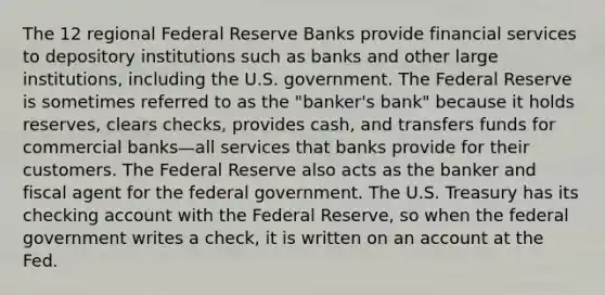 The 12 regional Federal Reserve Banks provide financial services to depository institutions such as banks and other large institutions, including the U.S. government. The Federal Reserve is sometimes referred to as the "banker's bank" because it holds reserves, clears checks, provides cash, and transfers funds for commercial banks—all services that banks provide for their customers. The Federal Reserve also acts as the banker and fiscal agent for the federal government. The U.S. Treasury has its checking account with the Federal Reserve, so when the federal government writes a check, it is written on an account at the Fed.