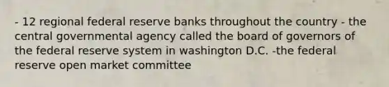 - 12 regional federal reserve banks throughout the country - the central governmental agency called the board of governors of the federal reserve system in washington D.C. -the federal reserve open market committee