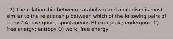 12) The relationship between catabolism and anabolism is most similar to the relationship between which of the following pairs of terms? A) exergonic; spontaneous B) exergonic; endergonic C) free energy; entropy D) work; free energy