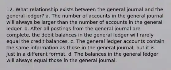 12. What relationship exists between the general journal and the general ledger? a. The number of accounts in the general journal will always be larger than the number of accounts in the general ledger. b. After all postings from the general journal are complete, the debit balances in the general ledger will rarely equal the credit balances. c. The general ledger accounts contain the same information as those in the general journal, but it is just in a different format. d. The balances in the general ledger will always equal those in the general journal.