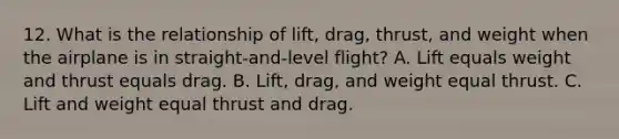 12. What is the relationship of lift, drag, thrust, and weight when the airplane is in straight-and-level flight? A. Lift equals weight and thrust equals drag. B. Lift, drag, and weight equal thrust. C. Lift and weight equal thrust and drag.