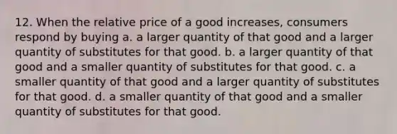 12. When the relative price of a good increases, consumers respond by buying a. a larger quantity of that good and a larger quantity of substitutes for that good. b. a larger quantity of that good and a smaller quantity of substitutes for that good. c. a smaller quantity of that good and a larger quantity of substitutes for that good. d. a smaller quantity of that good and a smaller quantity of substitutes for that good.