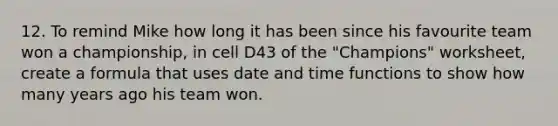 12. To remind Mike how long it has been since his favourite team won a championship, in cell D43 of the "Champions" worksheet, create a formula that uses date and time functions to show how many years ago his team won.