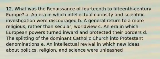 12. What was the Renaissance of fourteenth to fifteenth-century Europe? a. An era in which intellectual curiosity and scientific investigation were discouraged b. A general return to a more religious, rather than secular, worldview c. An era in which European powers turned inward and protected their borders d. The splitting of the dominant Catholic Church into Protestant denominations e. An intellectual revival in which new ideas about politics, religion, and science were unleashed