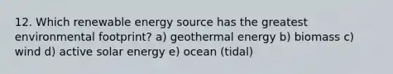 12. Which renewable energy source has the greatest environmental footprint? a) geothermal energy b) biomass c) wind d) active solar energy e) ocean (tidal)