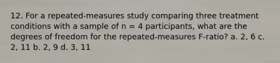 12. For a repeated-measures study comparing three treatment conditions with a sample of n = 4 participants, what are the degrees of freedom for the repeated-measures F-ratio? a. 2, 6 c. 2, 11 b. 2, 9 d. 3, 11