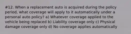 #12. When a replacement auto is acquired during the policy period, what coverage will apply to it automatically under a personal auto policy? a) Whatever coverage applied to the vehicle being replaced b) Liability coverage only c) Physical damage coverage only d) No coverage applies automatically