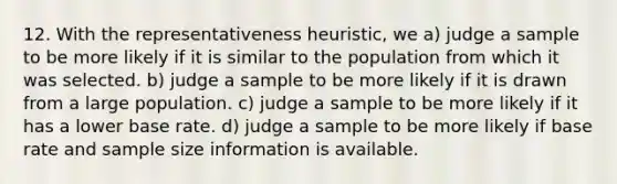 12. With the representativeness heuristic, we a) judge a sample to be more likely if it is similar to the population from which it was selected. b) judge a sample to be more likely if it is drawn from a large population. c) judge a sample to be more likely if it has a lower base rate. d) judge a sample to be more likely if base rate and sample size information is available.