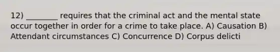 12) ________ requires that the criminal act and the mental state occur together in order for a crime to take place. A) Causation B) Attendant circumstances C) Concurrence D) Corpus delicti