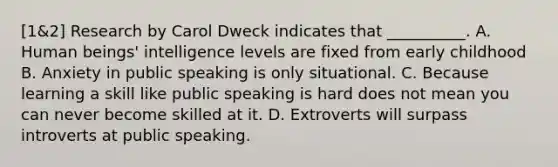 [1&2] Research by Carol Dweck indicates that __________. A. Human beings' intelligence levels are fixed from early childhood B. Anxiety in public speaking is only situational. C. Because learning a skill like public speaking is hard does not mean you can never become skilled at it. D. Extroverts will surpass introverts at public speaking.