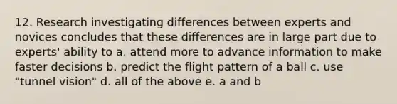 12. Research investigating differences between experts and novices concludes that these differences are in large part due to experts' ability to a. attend more to advance information to make faster decisions b. predict the flight pattern of a ball c. use "tunnel vision" d. all of the above e. a and b