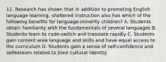 12. Research has shown that in addition to promoting English language learning, sheltered instruction also has which of the following benefits for language-minority children? A. Students obtain familiarity with the fundamentals of several languages B. Students learn to code-switch and translate rapidly C. Students gain content area language and skills and have equal access to the curriculum D. Students gain a sense of self-confidence and selfesteem related to their cultural identity