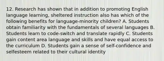 12. Research has shown that in addition to promoting English language learning, sheltered instruction also has which of the following benefits for language-minority children? A. Students obtain familiarity with the fundamentals of several languages B. Students learn to code-switch and translate rapidly C. Students gain content area language and skills and have equal access to the curriculum D. Students gain a sense of self-confidence and selfesteem related to their cultural identity