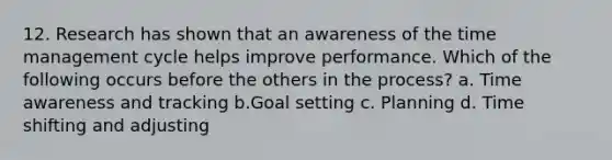 12. Research has shown that an awareness of the time management cycle helps improve performance. Which of the following occurs before the others in the process? a. Time awareness and tracking b.Goal setting c. Planning d. Time shifting and adjusting