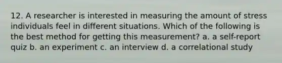 12. A researcher is interested in measuring the amount of stress individuals feel in different situations. Which of the following is the best method for getting this measurement? a. a self-report quiz b. an experiment c. an interview d. a correlational study