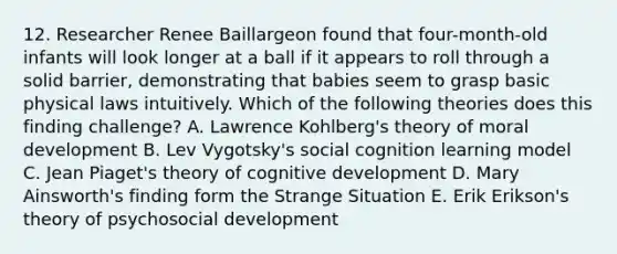 12. Researcher Renee Baillargeon found that four-month-old infants will look longer at a ball if it appears to roll through a solid barrier, demonstrating that babies seem to grasp basic physical laws intuitively. Which of the following theories does this finding challenge? A. Lawrence Kohlberg's theory of moral development B. Lev Vygotsky's social cognition learning model C. Jean Piaget's theory of cognitive development D. Mary Ainsworth's finding form the Strange Situation E. Erik Erikson's theory of psychosocial development