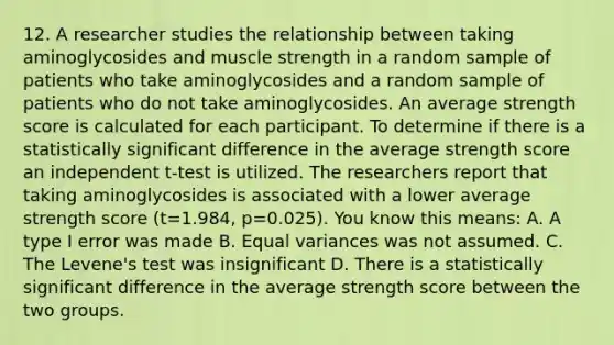 12. A researcher studies the relationship between taking aminoglycosides and muscle strength in a random sample of patients who take aminoglycosides and a random sample of patients who do not take aminoglycosides. An average strength score is calculated for each participant. To determine if there is a statistically significant difference in the average strength score an independent t-test is utilized. The researchers report that taking aminoglycosides is associated with a lower average strength score (t=1.984, p=0.025). You know this means: A. A type I error was made B. Equal variances was not assumed. C. The Levene's test was insignificant D. There is a statistically significant difference in the average strength score between the two groups.