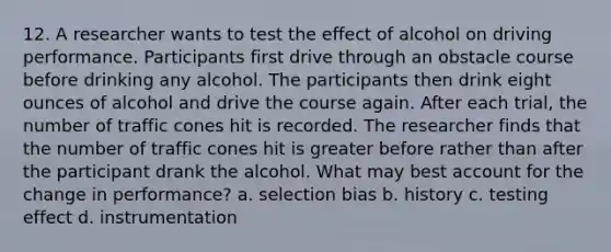 12. A researcher wants to test the effect of alcohol on driving performance. Participants first drive through an obstacle course before drinking any alcohol. The participants then drink eight ounces of alcohol and drive the course again. After each trial, the number of traffic cones hit is recorded. The researcher finds that the number of traffic cones hit is greater before rather than after the participant drank the alcohol. What may best account for the change in performance? a. selection bias b. history c. testing effect d. instrumentation