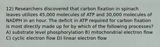 12) Researchers discovered that carbon fixation in spinach leaves utilizes 45,000 molecules of ATP and 30,000 molecules of NADPH in an hour. The deficit in ATP required for carbon fixation is most directly made up for by which of the following processes? A) substrate level phosphorylation B) mitochondrial electron flow C) cyclic electron flow D) linear electron flow