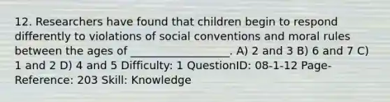 12. Researchers have found that children begin to respond differently to violations of social conventions and moral rules between the ages of __________________. A) 2 and 3 B) 6 and 7 C) 1 and 2 D) 4 and 5 Difficulty: 1 QuestionID: 08-1-12 Page-Reference: 203 Skill: Knowledge