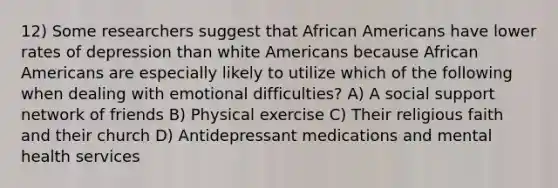 12) Some researchers suggest that African Americans have lower rates of depression than white Americans because African Americans are especially likely to utilize which of the following when dealing with emotional difficulties? A) A social support network of friends B) Physical exercise C) Their religious faith and their church D) Antidepressant medications and mental health services