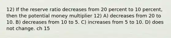 12) If the reserve ratio decreases from 20 percent to 10 percent, then the potential money multiplier 12) A) decreases from 20 to 10. B) decreases from 10 to 5. C) increases from 5 to 10. D) does not change. ch 15