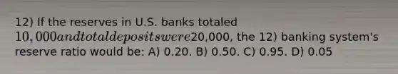 12) If the reserves in U.S. banks totaled 10,000 and total deposits were20,000, the 12) banking system's reserve ratio would be: A) 0.20. B) 0.50. C) 0.95. D) 0.05