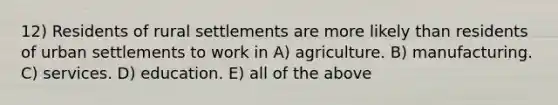 12) Residents of rural settlements are more likely than residents of urban settlements to work in A) agriculture. B) manufacturing. C) services. D) education. E) all of the above