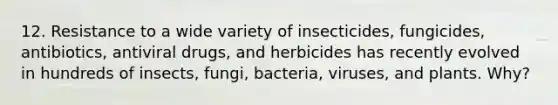 12. Resistance to a wide variety of insecticides, fungicides, antibiotics, antiviral drugs, and herbicides has recently evolved in hundreds of insects, fungi, bacteria, viruses, and plants. Why?