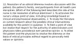 12. Resolution of an ethical dilemma involves discussion with the patient, the patient's family, and participants from all health care disciplines. Which of the following best describes the role of the nurse in the resolution of ethical dilemmas? 1. To articulate the nurse's unique point of view, including knowledge based on clinical and psychosocial observations. 2. To study the literature on current research about the possible clinical interventions available for the patient in question. 3. To hold a point of view but realize that respect for the authority of administrators and physicians takes precedence over personal opinion. 4. To allow the patient and the physician to resolve the dilemma on the basis of ethical principles without regard to personally held values or opinions.