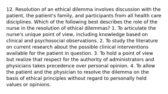 12. Resolution of an ethical dilemma involves discussion with the patient, the patient's family, and participants from all health care disciplines. Which of the following best describes the role of the nurse in the resolution of ethical dilemmas? 1. To articulate the nurse's unique point of view, including knowledge based on clinical and psychosocial observations. 2. To study the literature on current research about the possible clinical interventions available for the patient in question. 3. To hold a point of view but realize that respect for the authority of administrators and physicians takes precedence over personal opinion. 4. To allow the patient and the physician to resolve the dilemma on the basis of ethical principles without regard to personally held values or opinions.