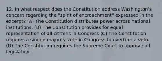 12. In what respect does the Constitution address Washington's concern regarding the "spirit of encroachment" expressed in the excerpt? (A) The Constitution distributes power across national institutions. (B) The Constitution provides for equal representation of all citizens in Congress (C) The Constitution requires a simple majority vote in Congress to overturn a veto. (D) The Constitution requires the Supreme Court to approve all legislation.