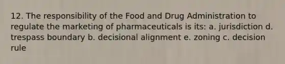 12. The responsibility of the Food and Drug Administration to regulate the marketing of pharmaceuticals is its: a. jurisdiction d. trespass boundary b. decisional alignment e. zoning c. decision rule