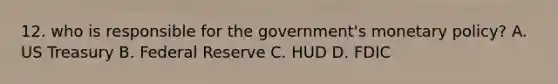 12. who is responsible for the government's monetary policy? A. US Treasury B. Federal Reserve C. HUD D. FDIC