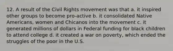 12. A result of the Civil Rights movement was that a. it inspired other groups to become pro-active b. it consolidated Native Americans, women and Chicanos into the movement c. it generated millions of dollars in Federal funding for black children to attend college d. it created a war on poverty, which ended the struggles of the poor in the U.S.