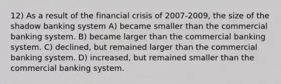 12) As a result of the financial crisis of 2007-2009, the size of the shadow banking system A) became smaller than the commercial banking system. B) became larger than the commercial banking system. C) declined, but remained larger than the commercial banking system. D) increased, but remained smaller than the commercial banking system.