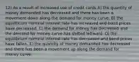 12) As a result of increased use of credit cards A) the quantity of money demanded has decreased and there has been a movement down along the demand for money curve. B) the equilibrium nominal interest rate has increased and bond prices have decreased. C) the demand for money has decreased and the demand for money curve has shifted leftward. D) the equilibrium nominal interest rate has decreased and bond prices have fallen. E) the quantity of money demanded has decreased and there has been a movement up along the demand for money curve.