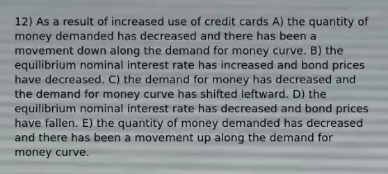 12) As a result of increased use of credit cards A) the quantity of money demanded has decreased and there has been a movement down along <a href='https://www.questionai.com/knowledge/klIDlybqd8-the-demand-for-money' class='anchor-knowledge'>the demand for money</a> curve. B) the equilibrium <a href='https://www.questionai.com/knowledge/k49yumn8ck-nominal-interest-rate' class='anchor-knowledge'>nominal interest rate</a> has increased and bond prices have decreased. C) the demand for money has decreased and the demand for money curve has shifted leftward. D) the equilibrium nominal interest rate has decreased and bond prices have fallen. E) the quantity of money demanded has decreased and there has been a movement up along the demand for money curve.