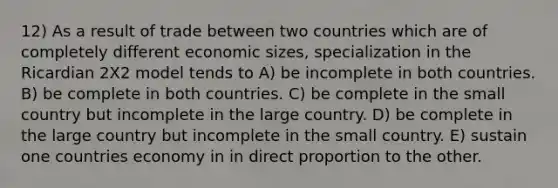 12) As a result of trade between two countries which are of completely different economic sizes, specialization in the Ricardian 2X2 model tends to A) be incomplete in both countries. B) be complete in both countries. C) be complete in the small country but incomplete in the large country. D) be complete in the large country but incomplete in the small country. E) sustain one countries economy in in direct proportion to the other.