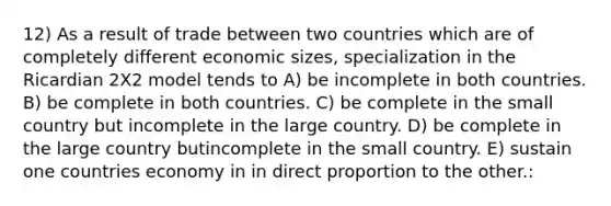 12) As a result of trade between two countries which are of completely different economic sizes, specialization in the Ricardian 2X2 model tends to A) be incomplete in both countries. B) be complete in both countries. C) be complete in the small country but incomplete in the large country. D) be complete in the large country butincomplete in the small country. E) sustain one countries economy in in direct proportion to the other.: