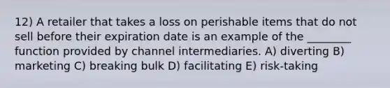 12) A retailer that takes a loss on perishable items that do not sell before their expiration date is an example of the ________ function provided by channel intermediaries. A) diverting B) marketing C) breaking bulk D) facilitating E) risk-taking